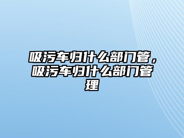 吸污車歸什么部門管，吸污車歸什么部門管理