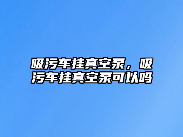 吸污車掛真空泵，吸污車掛真空泵可以嗎