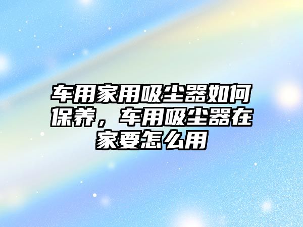 車用家用吸塵器如何保養(yǎng)，車用吸塵器在家要怎么用