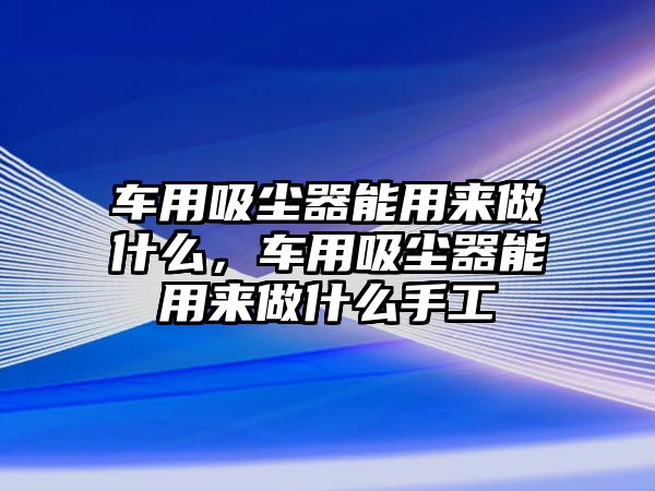 車用吸塵器能用來(lái)做什么，車用吸塵器能用來(lái)做什么手工