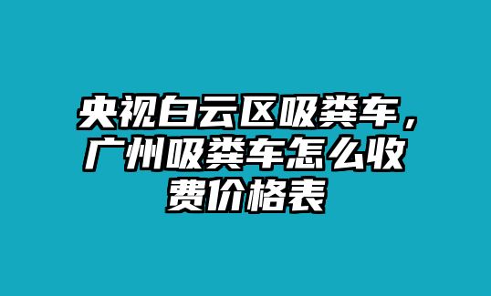 央視白云區(qū)吸糞車，廣州吸糞車怎么收費(fèi)價(jià)格表