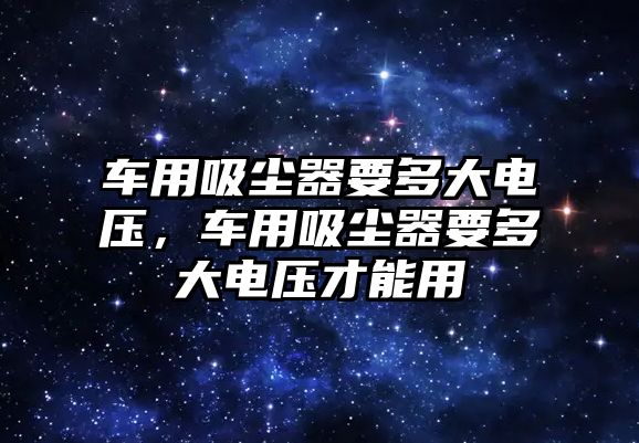 車用吸塵器要多大電壓，車用吸塵器要多大電壓才能用