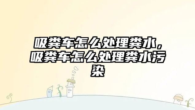 吸糞車怎么處理糞水，吸糞車怎么處理糞水污染