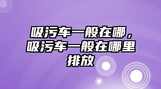 吸污車一般在哪，吸污車一般在哪里排放