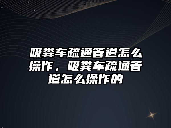 吸糞車疏通管道怎么操作，吸糞車疏通管道怎么操作的