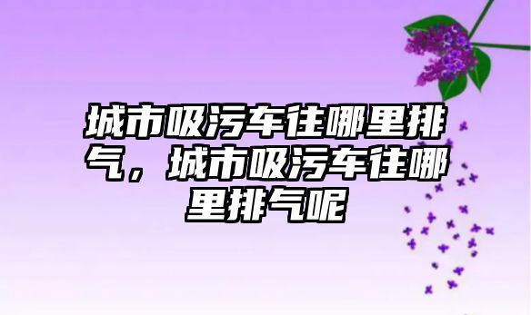 城市吸污車往哪里排氣，城市吸污車往哪里排氣呢