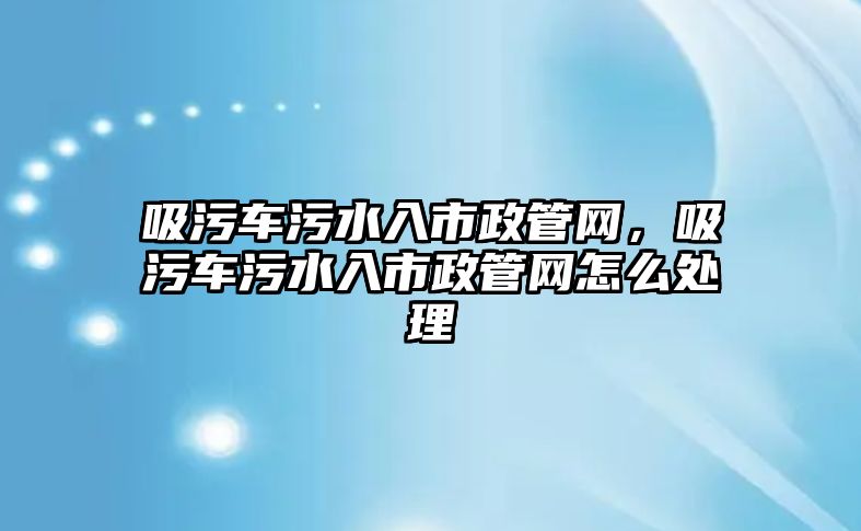 吸污車污水入市政管網(wǎng)，吸污車污水入市政管網(wǎng)怎么處理