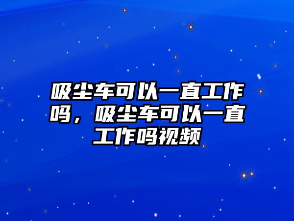 吸塵車可以一直工作嗎，吸塵車可以一直工作嗎視頻