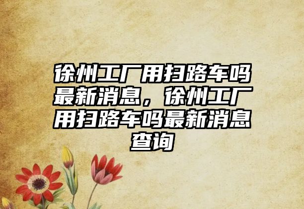 徐州工廠用掃路車嗎最新消息，徐州工廠用掃路車嗎最新消息查詢