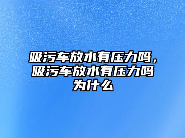 吸污車放水有壓力嗎，吸污車放水有壓力嗎為什么