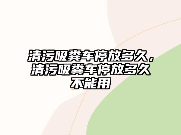 清污吸糞車停放多久，清污吸糞車停放多久不能用