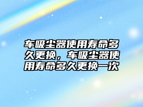 車吸塵器使用壽命多久更換，車吸塵器使用壽命多久更換一次