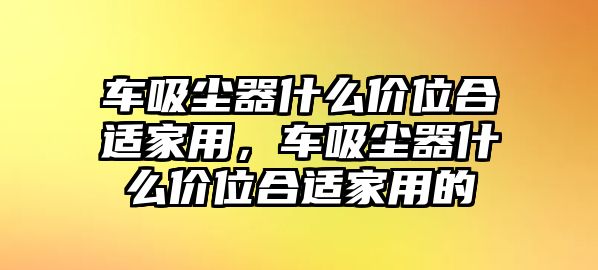 車吸塵器什么價(jià)位合適家用，車吸塵器什么價(jià)位合適家用的