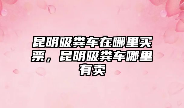 昆明吸糞車在哪里買票，昆明吸糞車哪里有賣