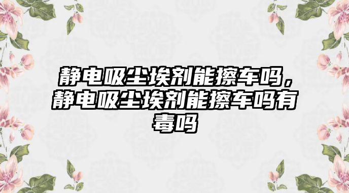 靜電吸塵埃劑能擦車嗎，靜電吸塵埃劑能擦車嗎有毒嗎