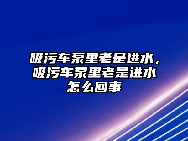 吸污車泵里老是進(jìn)水，吸污車泵里老是進(jìn)水怎么回事