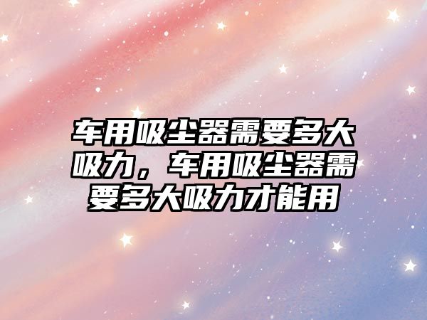 車用吸塵器需要多大吸力，車用吸塵器需要多大吸力才能用