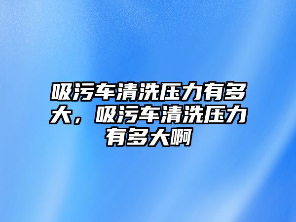 吸污車清洗壓力有多大，吸污車清洗壓力有多大啊