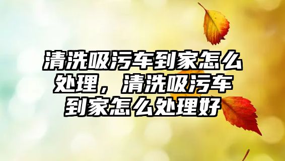 清洗吸污車到家怎么處理，清洗吸污車到家怎么處理好