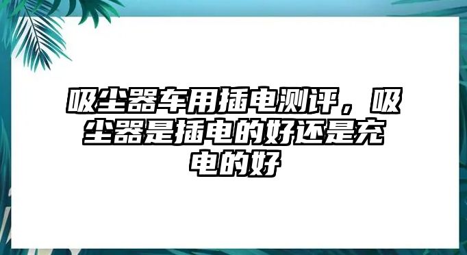 吸塵器車用插電測(cè)評(píng)，吸塵器是插電的好還是充電的好