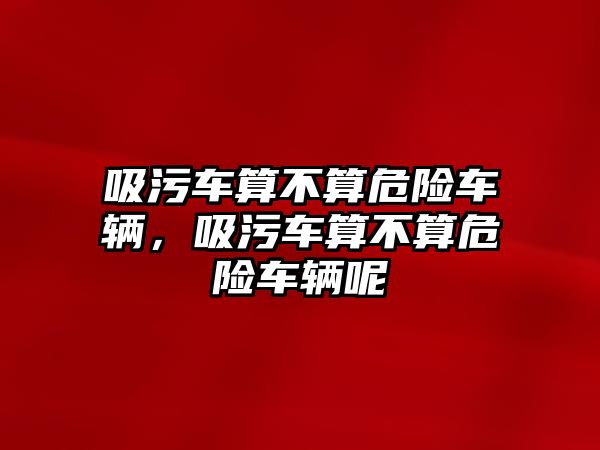 吸污車算不算危險車輛，吸污車算不算危險車輛呢