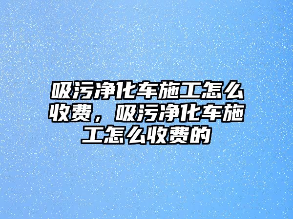 吸污凈化車施工怎么收費(fèi)，吸污凈化車施工怎么收費(fèi)的