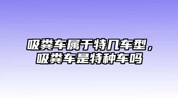 吸糞車屬于特幾車型，吸糞車是特種車嗎