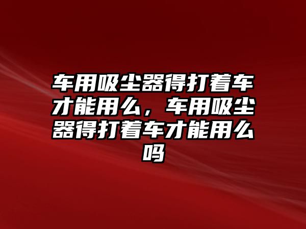 車用吸塵器得打著車才能用么，車用吸塵器得打著車才能用么嗎