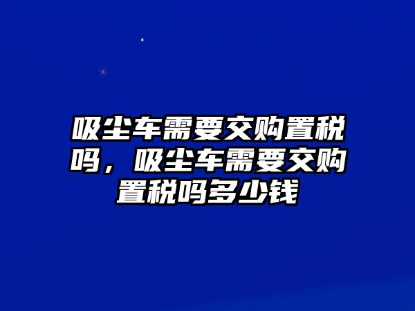 吸塵車需要交購置稅嗎，吸塵車需要交購置稅嗎多少錢