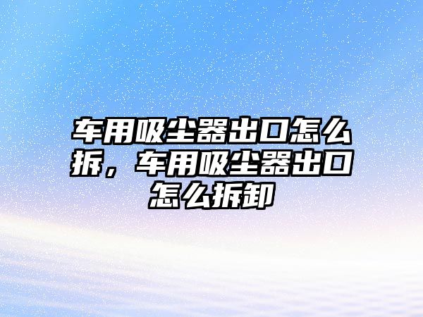 車用吸塵器出口怎么拆，車用吸塵器出口怎么拆卸