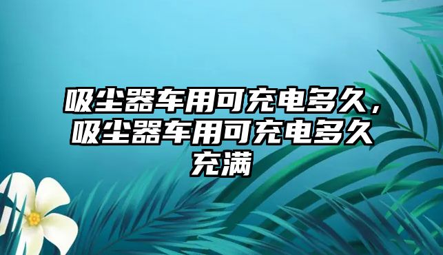 吸塵器車用可充電多久，吸塵器車用可充電多久充滿