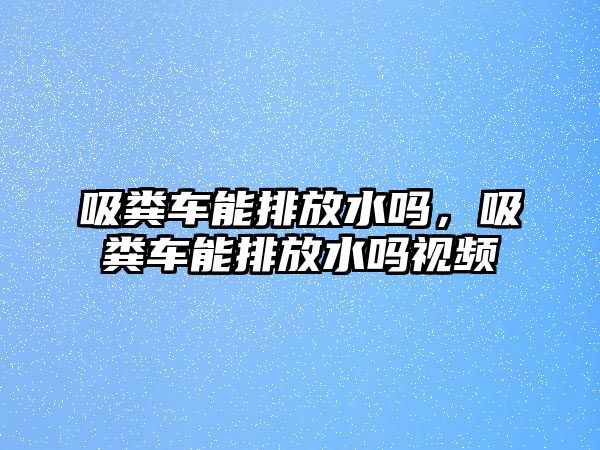 吸糞車能排放水嗎，吸糞車能排放水嗎視頻