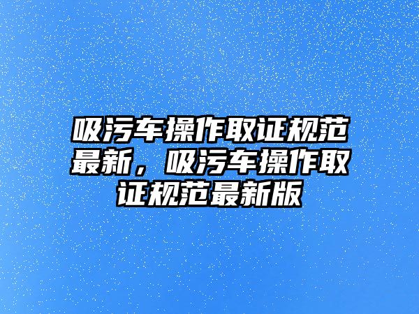 吸污車操作取證規(guī)范最新，吸污車操作取證規(guī)范最新版