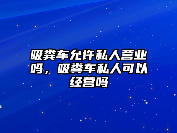 吸糞車允許私人營業(yè)嗎，吸糞車私人可以經(jīng)營嗎