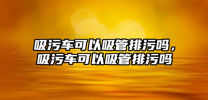 吸污車可以吸管排污嗎，吸污車可以吸管排污嗎