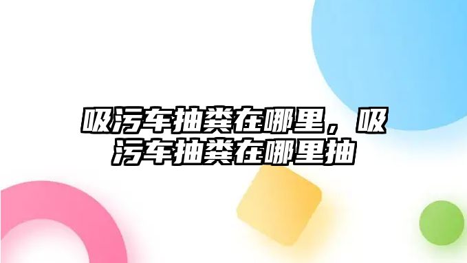 吸污車抽糞在哪里，吸污車抽糞在哪里抽