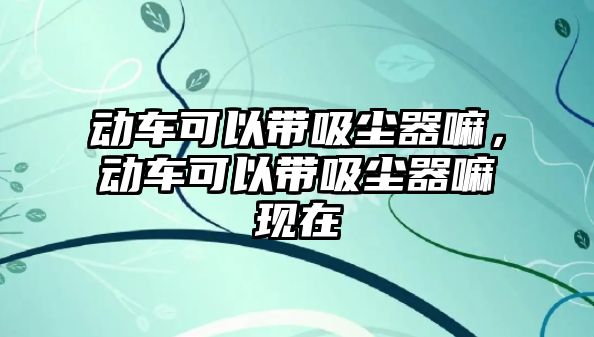 動車可以帶吸塵器嘛，動車可以帶吸塵器嘛現(xiàn)在