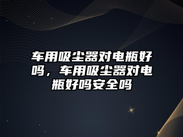 車用吸塵器對電瓶好嗎，車用吸塵器對電瓶好嗎安全嗎