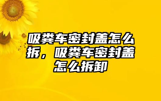 吸糞車密封蓋怎么拆，吸糞車密封蓋怎么拆卸