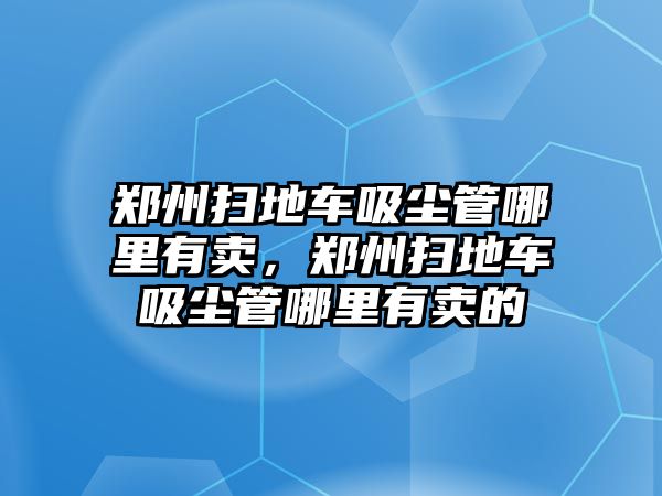 鄭州掃地車吸塵管哪里有賣，鄭州掃地車吸塵管哪里有賣的