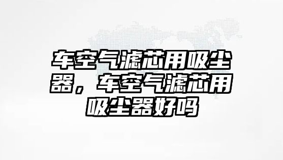 車空氣濾芯用吸塵器，車空氣濾芯用吸塵器好嗎