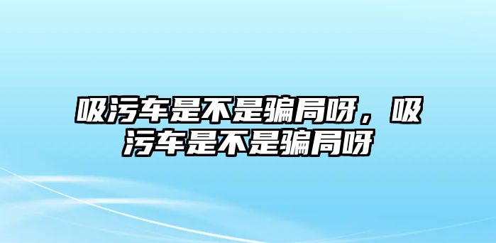 吸污車(chē)是不是騙局呀，吸污車(chē)是不是騙局呀