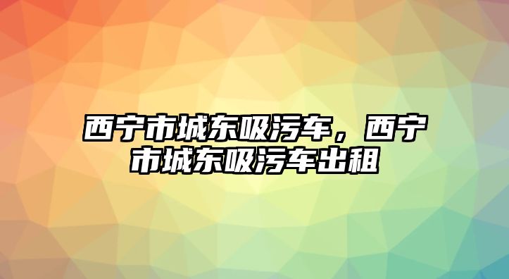 西寧市城東吸污車，西寧市城東吸污車出租