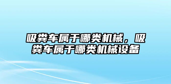 吸糞車屬于哪類機械，吸糞車屬于哪類機械設備