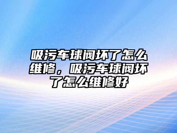 吸污車球閥壞了怎么維修，吸污車球閥壞了怎么維修好