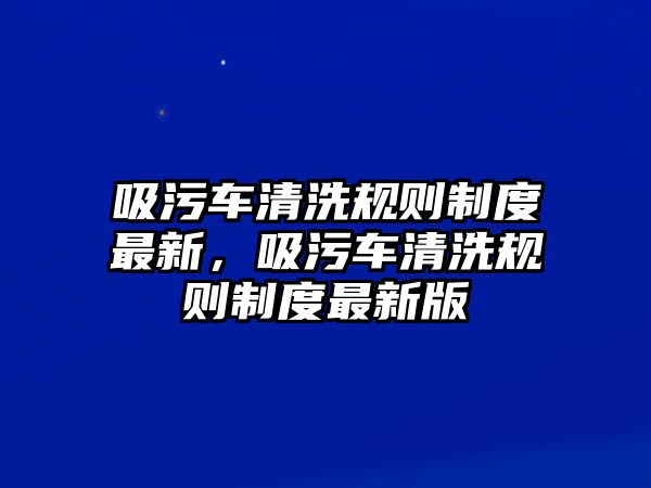 吸污車清洗規(guī)則制度最新，吸污車清洗規(guī)則制度最新版