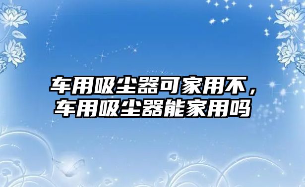 車用吸塵器可家用不，車用吸塵器能家用嗎