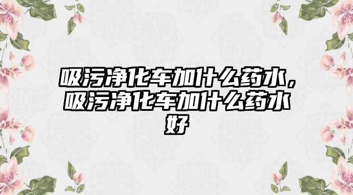 吸污凈化車加什么藥水，吸污凈化車加什么藥水好