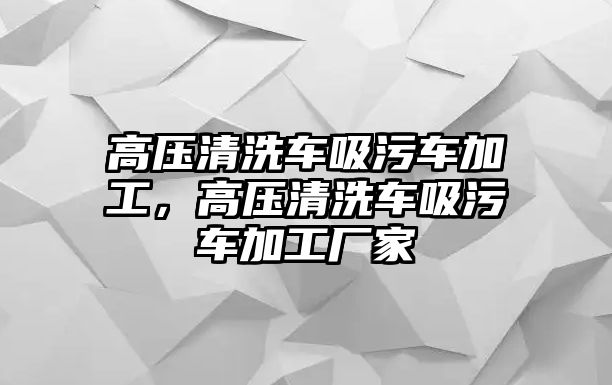 高壓清洗車吸污車加工，高壓清洗車吸污車加工廠家