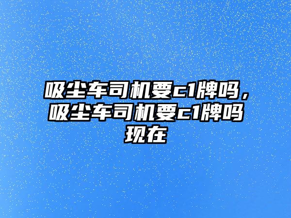 吸塵車司機要c1牌嗎，吸塵車司機要c1牌嗎現(xiàn)在